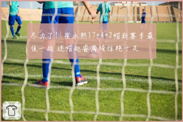 尽力了！崔永熙17+4+2帽新赛季最佳一战 连帽赵睿周琦惊艳十足