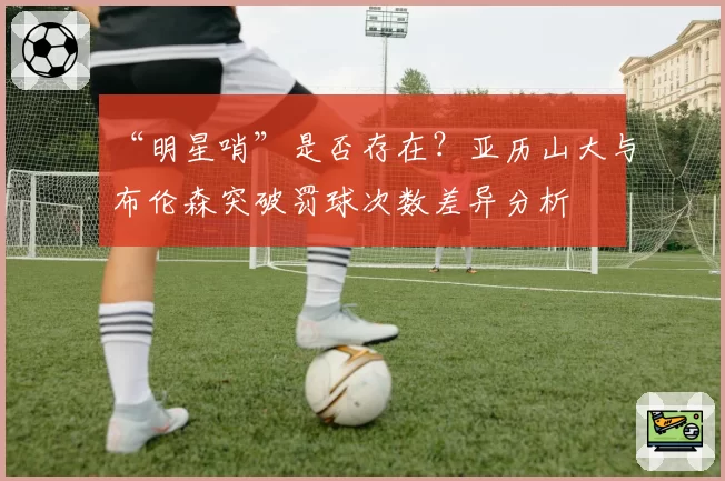 “明星哨”是否存在?亚历山大与布伦森突破罚球次数差异分析