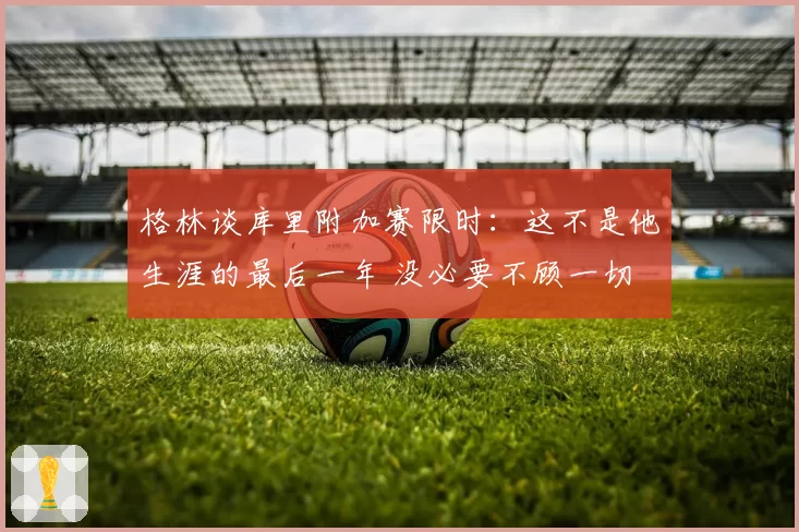 格林谈库里附加赛限时：这不是他生涯的最后一年 没必要不顾一切