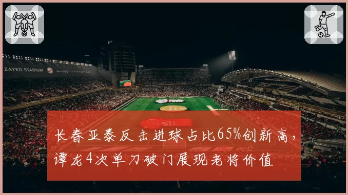 长春亚泰反击进球占比65%创新高,谭龙4次单刀破门展现老将价值