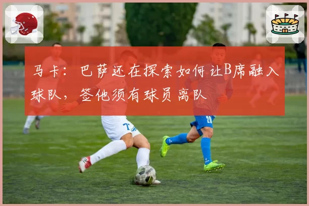 马卡:巴萨还在探索如何让B席融入球队,签他须有球员离队