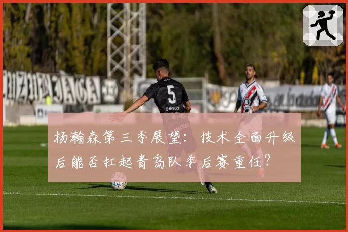 杨瀚森第三季展望：技术全面升级后能否扛起青岛队季后赛重任？