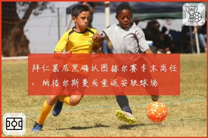 拜仁慕尼黑确认图赫尔赛季末离任,纳格尔斯曼或重返安联球场