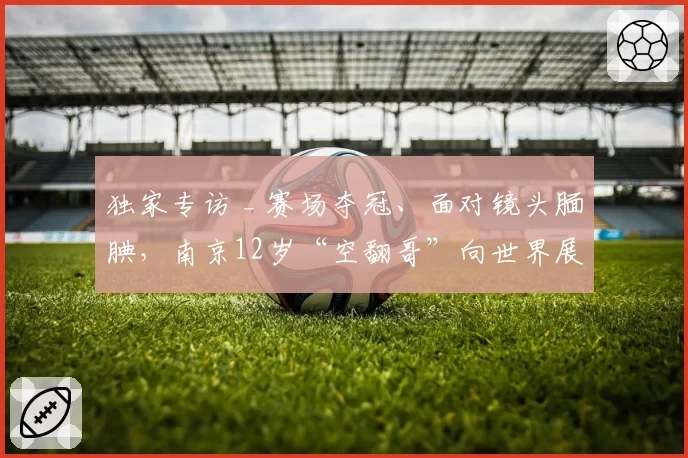 独家专访 _ 赛场夺冠、面对镜头腼腆,南京12岁“空翻哥”向世界展示中国少年足球力量