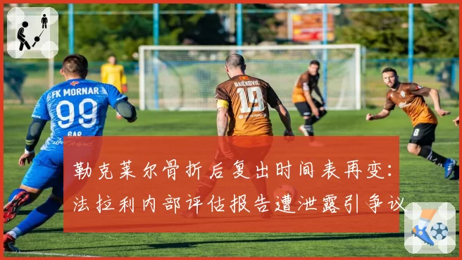 勒克莱尔骨折后复出时间表再变:法拉利内部评估报告遭泄露引争议