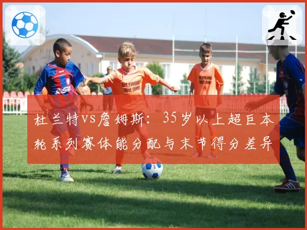 杜兰特vs詹姆斯：35岁以上超巨本轮系列赛体能分配与末节得分差异