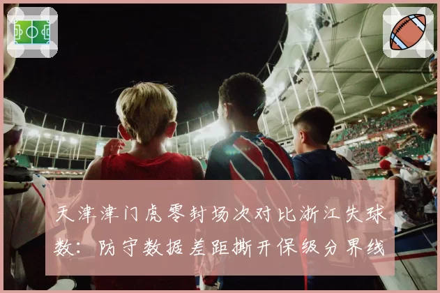 天津津门虎零封场次对比浙江失球数:防守数据差距撕开保级分界线