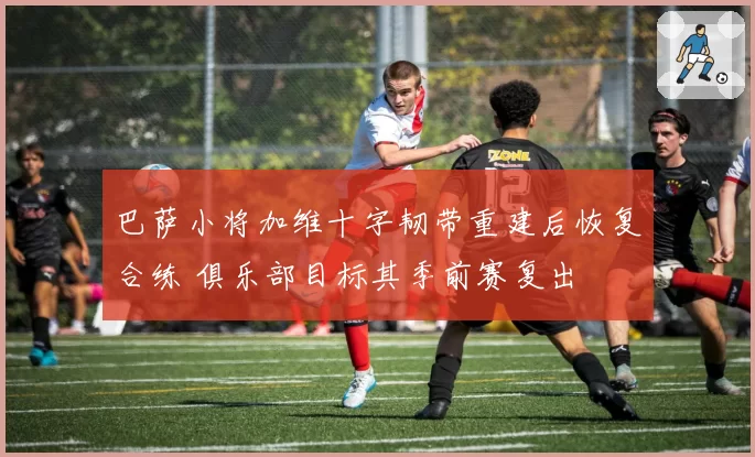 巴萨小将加维十字韧带重建后恢复合练 俱乐部目标其季前赛复出