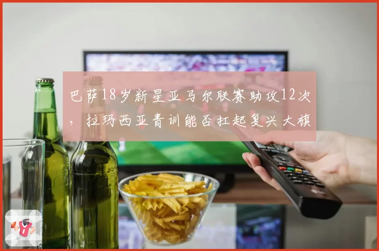 巴萨18岁新星亚马尔联赛助攻12次，拉玛西亚青训能否扛起复兴大旗？