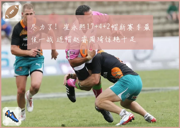 尽力了!崔永熙17+4+2帽新赛季最佳一战 连帽赵睿周琦惊艳十足