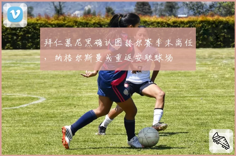 拜仁慕尼黑确认图赫尔赛季末离任,纳格尔斯曼或重返安联球场