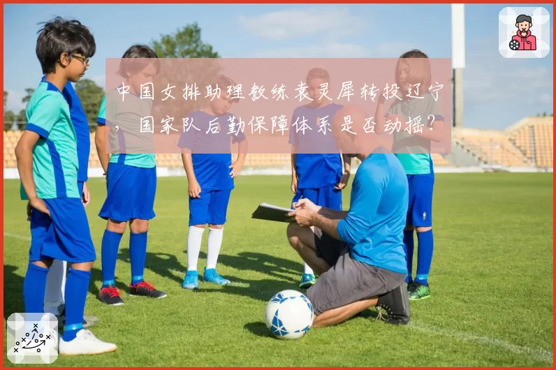 中国女排助理教练袁灵犀转投辽宁，国家队后勤保障体系是否动摇？