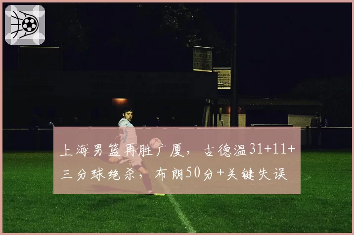 上海男篮再胜广厦，古德温31+11+三分球绝杀，布朗50分+关键失误