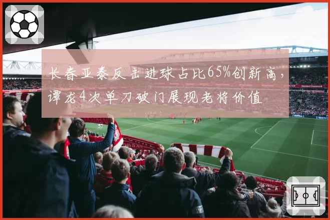长春亚泰反击进球占比65%创新高,谭龙4次单刀破门展现老将价值