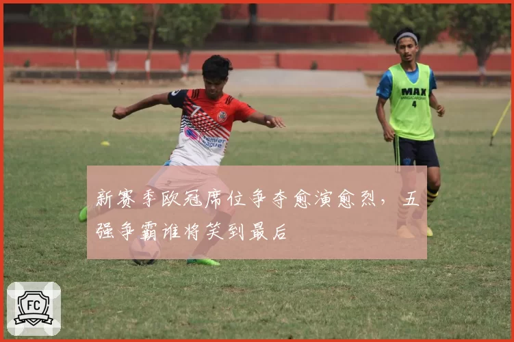 新赛季欧冠席位争夺愈演愈烈，五强争霸谁将笑到最后