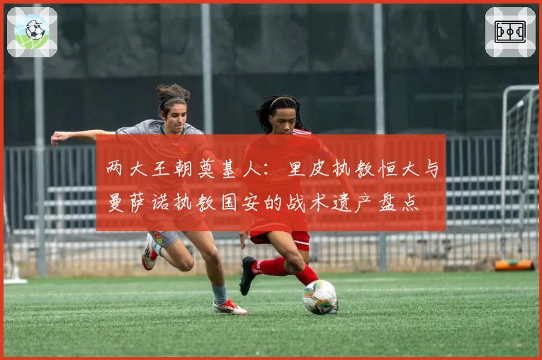 两大王朝奠基人:里皮执教恒大与曼萨诺执教国安的战术遗产盘点