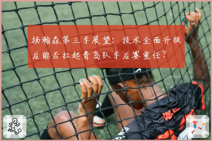 杨瀚森第三季展望：技术全面升级后能否扛起青岛队季后赛重任？