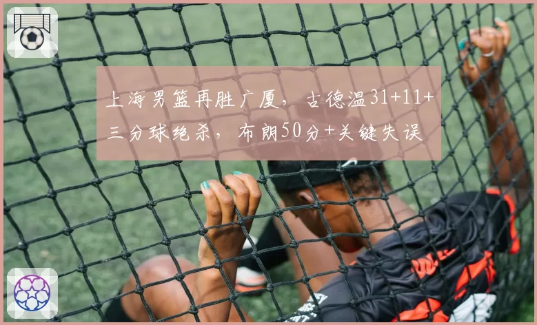 上海男篮再胜广厦，古德温31+11+三分球绝杀，布朗50分+关键失误