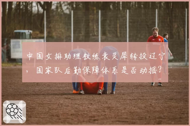 中国女排助理教练袁灵犀转投辽宁，国家队后勤保障体系是否动摇？