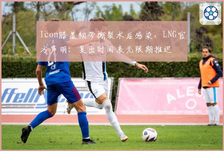 Icon膝盖韧带撕裂术后感染，LNG官方声明：复出时间表无限期推迟