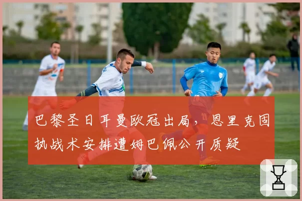 巴黎圣日耳曼欧冠出局,恩里克固执战术安排遭姆巴佩公开质疑