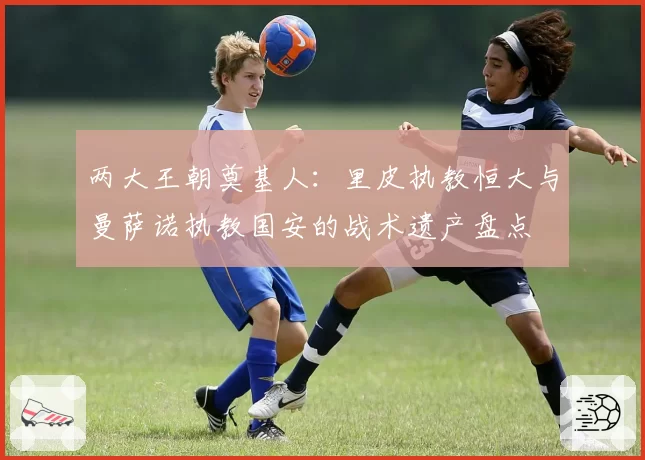 两大王朝奠基人:里皮执教恒大与曼萨诺执教国安的战术遗产盘点