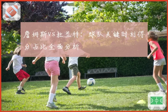 詹姆斯vs杜兰特：球队关键时刻得分占比全面分析