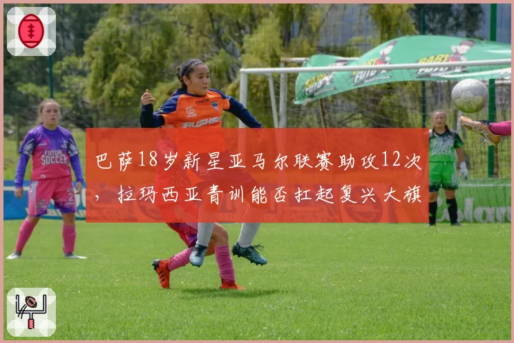 巴萨18岁新星亚马尔联赛助攻12次，拉玛西亚青训能否扛起复兴大旗？