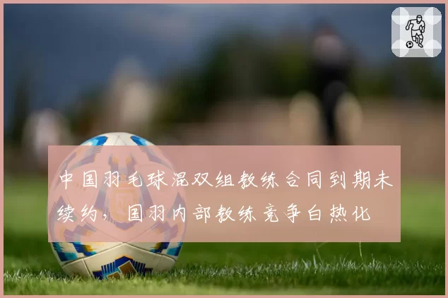 中国羽毛球混双组教练合同到期未续约,国羽内部教练竞争白热化