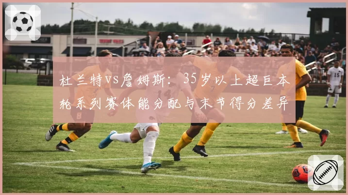 杜兰特vs詹姆斯：35岁以上超巨本轮系列赛体能分配与末节得分差异