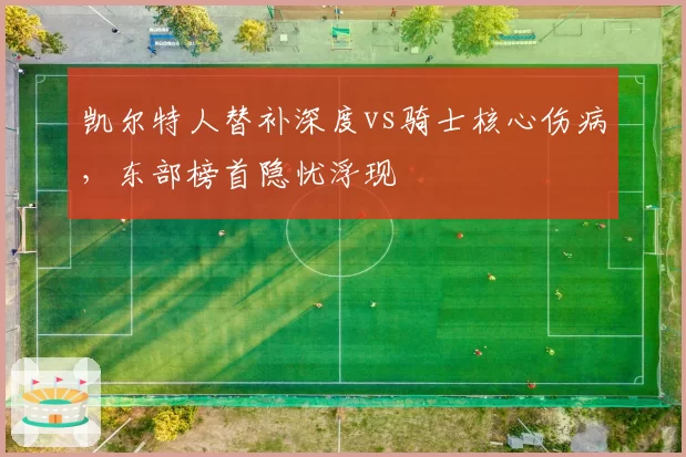 凯尔特人替补深度vs骑士核心伤病,东部榜首隐忧浮现