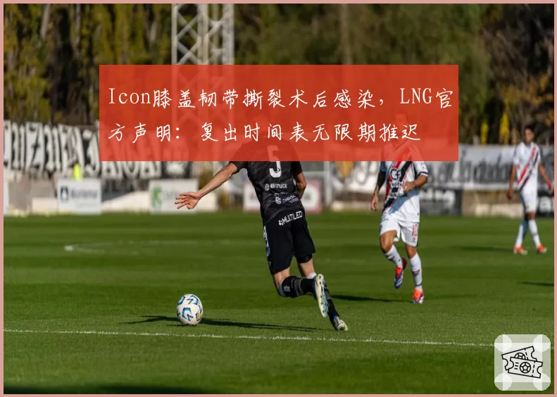 Icon膝盖韧带撕裂术后感染，LNG官方声明：复出时间表无限期推迟