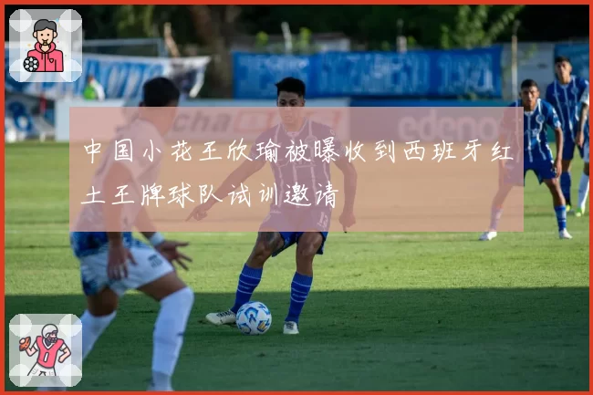 中国小花王欣瑜被曝收到西班牙红土王牌球队试训邀请