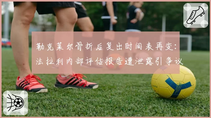 勒克莱尔骨折后复出时间表再变:法拉利内部评估报告遭泄露引争议