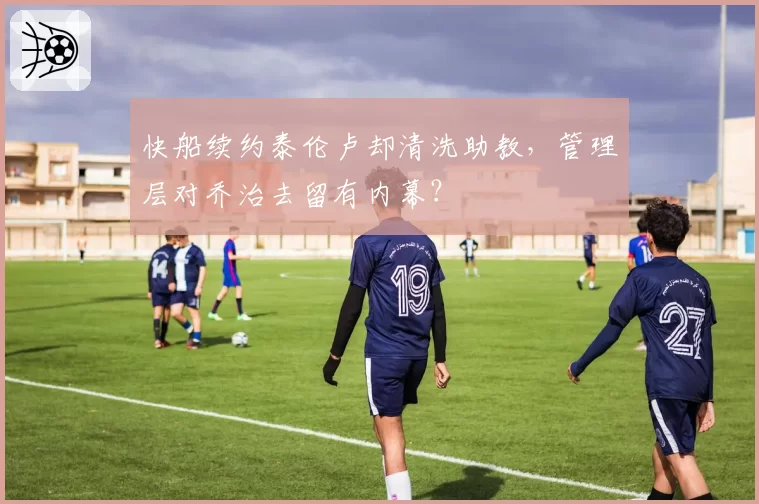 快船续约泰伦卢却清洗助教,管理层对乔治去留有内幕?