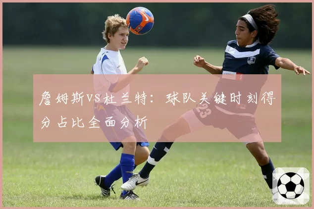 詹姆斯vs杜兰特：球队关键时刻得分占比全面分析